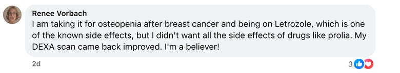 Facebook comment from Renee Vorbach: I am taking it for osteopenia after breast cancer and being on Letrozole, which is one of the known side effects, but I didn't want all the side effec
