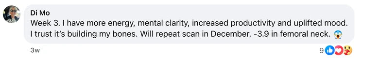 Facebook comment from Di Mo: Week 3. I have more energy, mental clarity, increased productivity and uplifted mood.
I trust it’s building my bones. Will repeat scan in December. -3