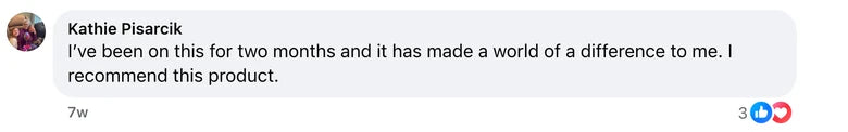 Facebook comment from Kathie Pisarcik: I’ve been on this for two months and it has made a world of a difference to me. I recommend this product.