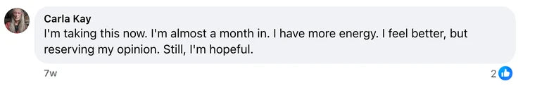 Facebook comment from Carla Kay: I'm taking this now. I'm almost a month in. I have more energy. I feel better, but reserving my opinion. Still, I'm hopeful.