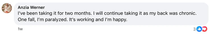 Facebook comment from Anzia Werner: I’ve been taking it for two months. I will continue taking it as my back was chronic. One fall, I’m paralyzed. It’s working and I’m happy.