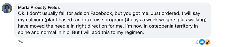 Facebook comment from Marla Aroesty Fields: Ok. I don’t usually fall for ads on Facebook, but you got me. Just ordered. I will say my calcium (plant based) and exercise program (4 days a week we
