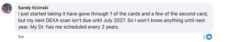 Facebook comment from Sandy Kicinski: I just started taking it have gone through 1 of the cards and a few of the second card, but my next DEXA scan isn’t due until July 2027. So I won’t kn