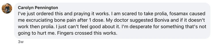 Facebook comment from Carolyn Pennington: I've just ordered this and praying it works. I am scared to take prolia, fosamax caused me excruciating bone pain after 1 dose. My doctor suggested Bo