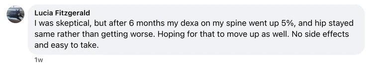 Facebook comment from Lucia Fitzgerald: I was skeptical, but after 6 months my dexa on my spine went up 5%, and hip stayed same rather than getting worse. Hoping for that to move up as wel