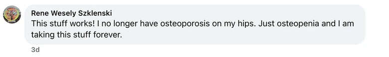 Facebook comment from Rene Wesely Szklenski: This stuff works! I no longer have osteoporosis on my hips.  Just osteopenia and I am taking this stuff forever.