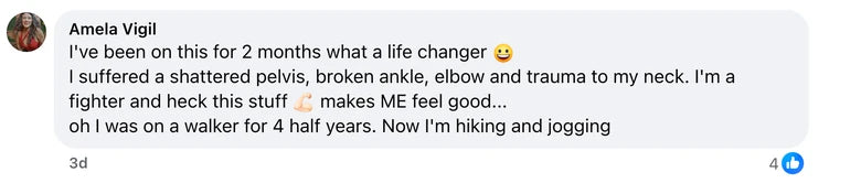 Facebook comment from Amela Vigil: I've been on this for 2 months what a life changer 😀
 I suffered a shattered pelvis, broken ankle, elbow and trauma to my neck.  I'm a fighter and hec