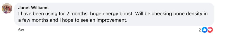 Facebook comment from Janet Williams: I have  been using for  2 months, huge energy boost. Will be checking  bone  density in a few months and I hope to see an improvement.