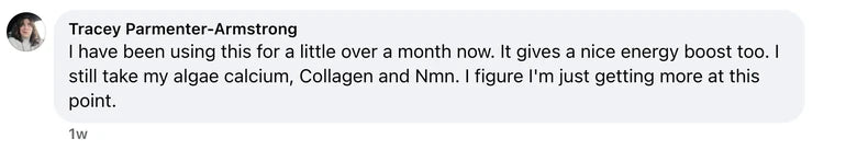 Facebook comment from Tracey Parmenter-Armstrong: I have been using this for a little over a month now. It gives a nice energy boost too. I still take my algae calcium, Collagen and Nmn. I figure I'm
