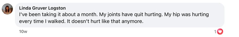 Facebook comment from Linda Gruver Logston: I've been taking it about a month.  My joints have quit hurting.  My hip was hurting every time I walked.  It doesn't hurt like that anymore.