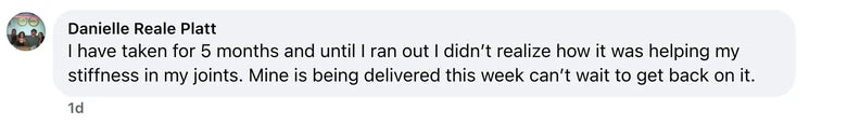 Facebook comment from Danielle Reale Platt: I have taken for 5 months and until I ran out I didn’t realize how it was helping my stiffness in my joints. Mine is being delivered this week can’t w
