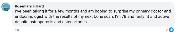 Facebook comment from Rosemary Hillard: I've been taking it for a few months and am hoping to surprise my primary doctor and endocrinologist with the results of my next bone scan. I'm 79 and