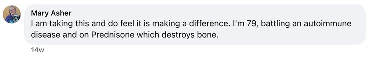 Facebook comment from Mary Asher: I am taking this and do feel it is making a difference. I'm 79, battling an autoimmune disease and on Prednisone which destroys bone.