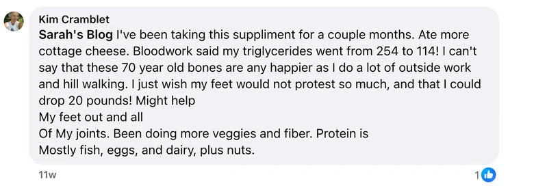 Facebook comment from Kim Cramblet: Sarah's Blog I've been taking this suppliment for a couple months. Ate more cottage cheese. Bloodwork said my triglycerides went from 254 to 114! I ca
