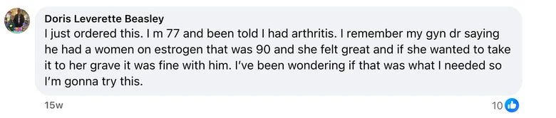 Facebook comment from Doris Leverette Beasley: I just ordered this. I m 77 and been told I had arthritis. I remember my gyn dr saying he had a women on estrogen that was 90 and she felt great and i