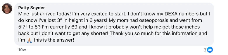 Facebook comment from Patty Snyder: Mine just arrived today! I’m very excited to start. I don’t know my DEXA numbers but I do know I’ve lost 3” in height in 6 years! My mom had osteoporo