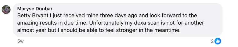 Facebook comment from Maryse Dunbar: Betty Bryant I just received mine three days ago and look forward to the amazing results in due time. Unfortunately my dexa scan is not for another al