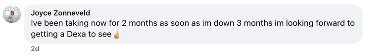 Facebook comment from Joyce Zonneveld: Ive been taking now for 2 months as soon as im down 3 months im looking forward to getting a Dexa to see🤞🏼