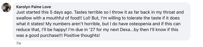 Facebook comment from Karolyn Paine Love: Just started this 5 days ago. Tastes terrible so I throw it as far back in my throat and swallow with a mouthful of food!! Lol! But, I'm willing to to