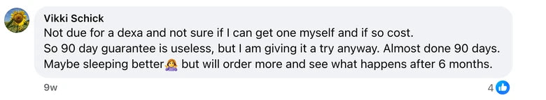 Facebook comment from Vikki Schick: Not due for a dexa and not sure if I can get one myself and if so cost. 
So 90 day guarantee is useless, but I am giving it a try anyway. Almost done