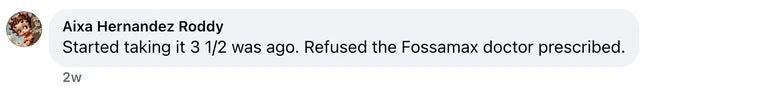 Facebook comment from Aixa Hernandez Roddy: Started taking it 3 1/2 was ago. Refused the Fossamax doctor prescribed.