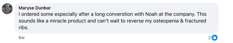 Facebook comment from Maryse Dunbar: I ordered some especially after a long converstion with Noah at the company. This sounds like a miracle product and can't wait to reverse my osteopeni