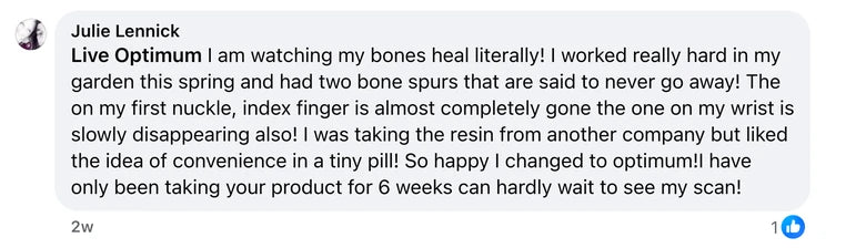 Facebook comment from Julie Lennick: Live Optimum I am watching my bones heal literally! I worked really hard in my garden this spring and had two bone spurs that are said to never go awa