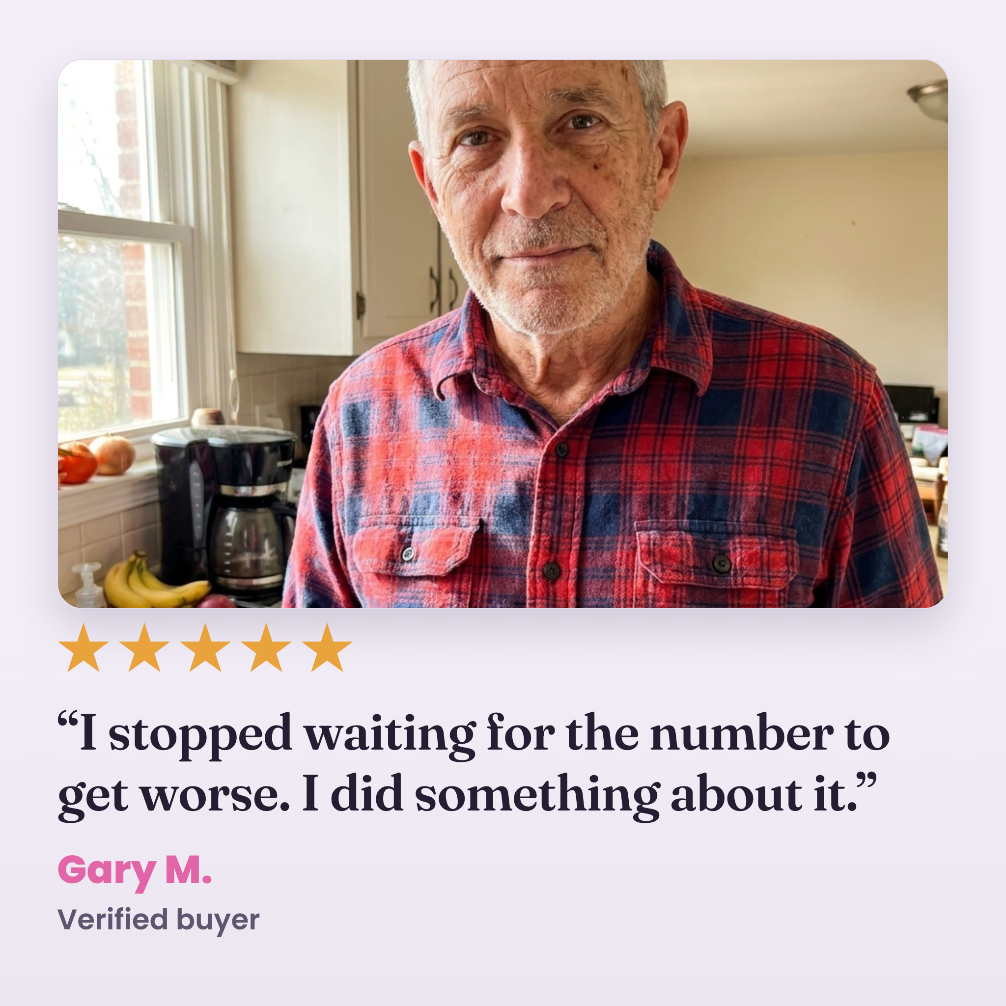 Gary M., verified buyer: I stopped waiting for the number to get worse, I did something about it